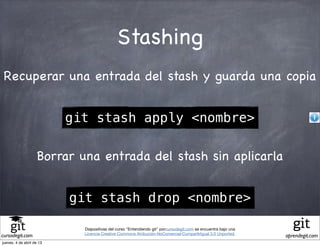 Stashing
 Recuperar una entrada del stash y guarda una copia


                           git stash apply <nombre>

                    Borrar una entrada del stash sin aplicarla


                           git stash drop <nombre>

                             Diapositivas del curso "Entendiendo git" porcursodegit.com se encuentra bajo una
                             Licencia Creative Commons Atribución-NoComercial-CompartirIgual 3.0 Unported.
cursodegit.com                                                                                                  aprendegit.com
jueves, 4 de abril de 13
 