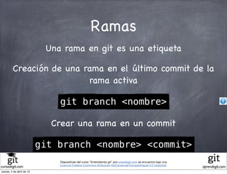 Ramas
                            Una rama en git es una etiqueta

         Creación de una rama en el último commit de la
                          rama activa

                               git branch <nombre>

                             Crear una rama en un commit

                           git branch <nombre> <commit>
                               Diapositivas del curso "Entendiendo git" porcursodegit.com se encuentra bajo una
                               Licencia Creative Commons Atribución-NoComercial-CompartirIgual 3.0 Unported.
cursodegit.com                                                                                                    aprendegit.com
jueves, 4 de abril de 13
 