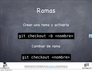 Ramas

                            Crear una rama y activarla

                           git checkout -b <nombre>

                                          Cambiar de rama

                            git checkout <nombre>

                             Diapositivas del curso "Entendiendo git" porcursodegit.com se encuentra bajo una
                             Licencia Creative Commons Atribución-NoComercial-CompartirIgual 3.0 Unported.
cursodegit.com                                                                                                  aprendegit.com
jueves, 4 de abril de 13
 
