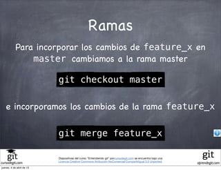 Ramas
            Para incorporar los cambios de feature_x en
                master cambiamos a la rama master

                           git checkout master

   e incorporamos los cambios de la rama feature_x

                           git merge feature_x

                           Diapositivas del curso "Entendiendo git" porcursodegit.com se encuentra bajo una
                           Licencia Creative Commons Atribución-NoComercial-CompartirIgual 3.0 Unported.
cursodegit.com                                                                                                aprendegit.com
jueves, 4 de abril de 13
 
