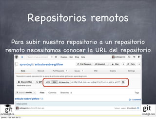 Repositorios remotos

       Para subir nuestro repositorio a un repositorio
     remoto necesitamos conocer la URL del repositorio




                             Diapositivas del curso "Entendiendo git" porcursodegit.com se encuentra bajo una
                             Licencia Creative Commons Atribución-NoComercial-CompartirIgual 3.0 Unported.
cursodegit.com                                                                                                  aprendegit.com
jueves, 4 de abril de 13
 