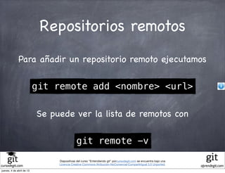 Repositorios remotos
              Para añadir un repositorio remoto ejecutamos

                           git remote add <nombre> <url>

                           Se puede ver la lista de remotos con

                                            git remote -v
                                Diapositivas del curso "Entendiendo git" porcursodegit.com se encuentra bajo una
                                Licencia Creative Commons Atribución-NoComercial-CompartirIgual 3.0 Unported.
cursodegit.com                                                                                                     aprendegit.com
jueves, 4 de abril de 13
 