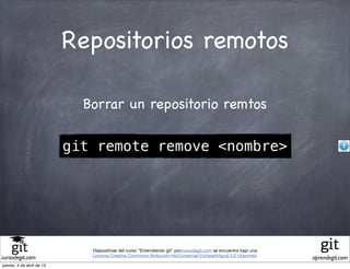 Repositorios remotos

                             Borrar un repositorio remtos

                           git remote remove <nombre>




                              Diapositivas del curso "Entendiendo git" porcursodegit.com se encuentra bajo una
                              Licencia Creative Commons Atribución-NoComercial-CompartirIgual 3.0 Unported.
cursodegit.com                                                                                                   aprendegit.com
jueves, 4 de abril de 13
 