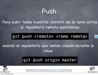 Push
   Para subir todos nuestros commits de la rama activa
             al repositorio remoto ejecutamos

                       git push <remoto> <rama remota>

   usando el repositorio que hemos creado durante la
                          clase

                           git push origin master

                            Diapositivas del curso "Entendiendo git" porcursodegit.com se encuentra bajo una
                            Licencia Creative Commons Atribución-NoComercial-CompartirIgual 3.0 Unported.
cursodegit.com                                                                                                 aprendegit.com
jueves, 4 de abril de 13
 