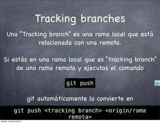 Tracking branches
      Una “Tracking branch” es una rama local que está
                relacionada con una remota.

  Si estás en una rama local que es “tracking branch”
      de una rama remota y ejecutas el comando

                                                         git push

                           git automáticamente lo convierte en
             git push <tracking branch> <origin/rama
                                Diapositivas del curso "Entendiendo git" porcursodegit.com se encuentra bajo una
cursodegit.com               remota>
                                Licencia Creative Commons Atribución-NoComercial-CompartirIgual 3.0 Unported.
                                                   aprendegit.com
jueves, 4 de abril de 13
 