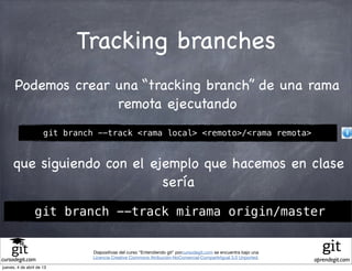 Tracking branches
      Podemos crear una “tracking branch” de una rama
                    remota ejecutando
                      git branch --track <rama local> <remoto>/<rama remota>


     que siguiendo con el ejemplo que hacemos en clase
                            sería

                 git branch --track mirama origin/master


                                Diapositivas del curso "Entendiendo git" porcursodegit.com se encuentra bajo una
                                Licencia Creative Commons Atribución-NoComercial-CompartirIgual 3.0 Unported.
cursodegit.com                                                                                                     aprendegit.com
jueves, 4 de abril de 13
 