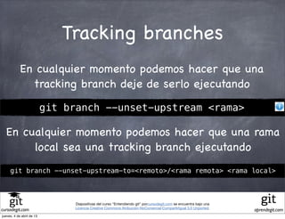 Tracking branches
            En cualquier momento podemos hacer que una
              tracking branch deje de serlo ejecutando

                           git branch --unset-upstream <rama>

  En cualquier momento podemos hacer que una rama
       local sea una tracking branch ejecutando
     git branch --unset-upstream-to=<remoto>/<rama remota> <rama local>



                                Diapositivas del curso "Entendiendo git" porcursodegit.com se encuentra bajo una
                                Licencia Creative Commons Atribución-NoComercial-CompartirIgual 3.0 Unported.
cursodegit.com                                                                                                     aprendegit.com
jueves, 4 de abril de 13
 