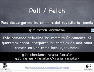 Pull / Fetch
Para descargarnos los commits del repositorio remoto
                                      git fetch <remoto>

   Este comando actualiza los commits únicamente. Si
  queremos ahora incorporar los cambios de una rama
          remota en una rama local ejecutamos
                              git checkout <rama local>
                           git merge <remoto>/<rama remota>

                               Diapositivas del curso "Entendiendo git" porcursodegit.com se encuentra bajo una
                               Licencia Creative Commons Atribución-NoComercial-CompartirIgual 3.0 Unported.
cursodegit.com                                                                                                    aprendegit.com
jueves, 4 de abril de 13
 