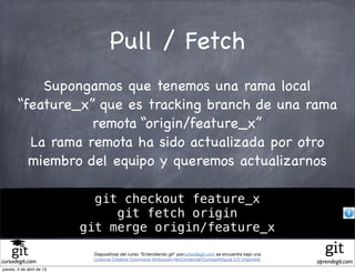 Pull / Fetch
            Supongamos que tenemos una rama local
        “feature_x” que es tracking branch de una rama
                   remota “origin/feature_x”
          La rama remota ha sido actualizada por otro
          miembro del equipo y queremos actualizarnos

                             git checkout feature_x
                                git fetch origin
                           git merge origin/feature_x
                            Diapositivas del curso "Entendiendo git" porcursodegit.com se encuentra bajo una
                            Licencia Creative Commons Atribución-NoComercial-CompartirIgual 3.0 Unported.
cursodegit.com                                                                                                 aprendegit.com
jueves, 4 de abril de 13
 