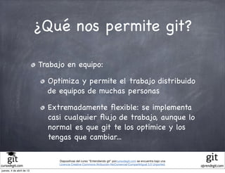 ¿Qué nos permite git?

                           Trabajo en equipo:

                             Optimiza y permite el trabajo distribuido
                             de equipos de muchas personas

                             Extremadamente ﬂexible: se implementa
                             casi cualquier ﬂujo de trabajo, aunque lo
                             normal es que git te los optimice y los
                             tengas que cambiar...

                                Diapositivas del curso "Entendiendo git" porcursodegit.com se encuentra bajo una
                                Licencia Creative Commons Atribución-NoComercial-CompartirIgual 3.0 Unported.
cursodegit.com                                                                                                     aprendegit.com
jueves, 4 de abril de 13
 