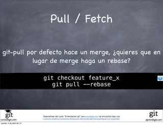 Pull / Fetch

 git-pull por defecto hace un merge, ¿quieres que en
            lugar de merge haga un rebase?

                           git checkout feature_x
                             git pull --rebase




                           Diapositivas del curso "Entendiendo git" porcursodegit.com se encuentra bajo una
                           Licencia Creative Commons Atribución-NoComercial-CompartirIgual 3.0 Unported.
cursodegit.com                                                                                                aprendegit.com
jueves, 4 de abril de 13
 