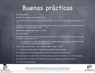 Buenas prácticas
                           Usa ramas locales

                           No dejar los mensajes de los commits vacíos

                           Usar mensajes descriptivos que indiquen qué contiene el commit. ¿Qué quiere decir “trabajando”? ¿Y
                           “...”?

                           Si utilizas un sistema de tareas o bug tracking que se enlaza con git (como Jira o redmine) enlaza tus
                           commits con tus tickets, bugs o tareas

                           Haz commits pequeños. Haz commit a menudo.

                           Usa ramas locales

                           Atomiza los commits todo lo que puedas. Intenta no mezclar en un mismo commit código de cosas que
                           no tengan nada que ver entre sí.

                                 Por ejemplo: si has hecho tres vistas (tabla de registros, detalle de registro y formulario de alta
                                 de registro) haz tres commits, no hagas sólo uno.

                           El ﬂujo TDD es escribir test - rojo - escribir código - verde - commit.

                                 Si luego te quedan muchos commits, siempre puedes hacer squashing.

                           Usa ramas locales y utiliza rebase para incorporar los cambios de las otras ramas.

                           Haz squashing de tus commits para eliminar aquellos que sean irrelevantes para el resto del equipo

                           Evita sobreescribir la historia del repositorio (a no ser que sepas lo que estás haciendo)

                           Por cierto, usa ramas locales



                                        Diapositivas del curso "Entendiendo git" porcursodegit.com se encuentra bajo una
                                        Licencia Creative Commons Atribución-NoComercial-CompartirIgual 3.0 Unported.
cursodegit.com                                                                                                                         aprendegit.com
jueves, 4 de abril de 13
 