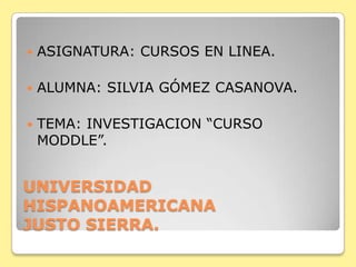    ASIGNATURA: CURSOS EN LINEA.

   ALUMNA: SILVIA GÓMEZ CASANOVA.

   TEMA: INVESTIGACION “CURSO
    MODDLE”.


UNIVERSIDAD
HISPANOAMERICANA
JUSTO SIERRA.
 