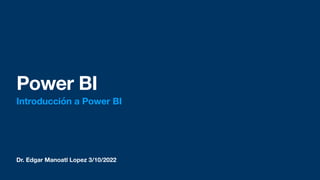 Dr. Edgar Manoatl Lopez 3/10/2022
Power BI
Introducción a Power BI
 