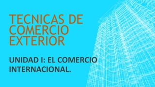TECNICAS DE
COMERCIO
EXTERIOR
UNIDAD I: EL COMERCIO
INTERNACIONAL.
 
