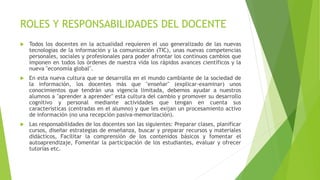 ROLES Y RESPONSABILIDADES DEL DOCENTE
 Todos los docentes en la actualidad requieren el uso generalizado de las nuevas
tecnologías de la información y la comunicación (TIC), unas nuevas competencias
personales, sociales y profesionales para poder afrontar los continuos cambios que
imponen en todos los órdenes de nuestra vida los rápidos avances científicos y la
nueva "economía global".
 En esta nueva cultura que se desarrolla en el mundo cambiante de la sociedad de
la información, los docentes más que "enseñar" (explicar-examinar) unos
conocimientos que tendrán una vigencia limitada, debemos ayudar a nuestros
alumnos a "aprender a aprender" esta cultura del cambio y promover su desarrollo
cognitivo y personal mediante actividades que tengan en cuenta sus
características (centradas en el alumno) y que les exijan un procesamiento activo
de información (no una recepción pasiva-memorización).
 Las responsabilidades de los docentes son las siguientes: Preparar clases, planificar
cursos, diseñar estrategias de enseñanza, buscar y preparar recursos y materiales
didácticos, Facilitar la comprensión de los contenidos básicos y fomentar el
autoaprendizaje, Fomentar la participación de los estudiantes, evaluar y ofrecer
tutorías etc.
 