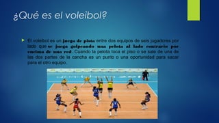 ¿Qué es el voleibol?
 El voleibol es un juego de pista entre dos equipos de seis jugadores por
lado que se juega golpeando una pelota al lado contrario por
encima de una red. Cuando la pelota toca el piso o se sale de una de
las dos partes de la cancha es un punto o una oportunidad para sacar
para el otro equipo.
 