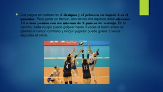  Los juegos se realizan en 5 tiempos y el primero en lograr 3 es el
ganador. Para ganar un tiempo, uno de los dos equipos debe alcanzar
15 o mas puntos con un mínimo de 2 puntos de ventaja. En la
cancha, cada equipo puede golpear hasta 3 veces el balón antes de
pasarlo al campo contrario y ningún jugador puede golear 2 veces
seguidas el balón.
 