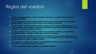Reglas del voleibol
 1ª: Se consigue punto cuando el equipo enemigo no controla bien el balón o 
comete una falta.
 2ª: Los jugadores de un equipo deben evitar que el balón toque el suelo dentro 
de su campo, ya que sino será punto para el equipo contrario.
 3ª: Si el balón acaba fuera del campo de juego, por un fallo al atacar o por una 
mala defensa, se considerara falta al equipo que tocase de ultimo el balón, y se le 
anotara un punto al equipo contrario.
 4ª: Se considera fuera cuando el balón toca el techo, publico o a los árbitros. 
También es fuera cuando el balón toca la red o los postes.
 5ª: Es punto para el equipo contrario si un equipo da tres toques seguidos sin 
haber pasado el balón al campo contrario o si un jugador toca el balón dos veces 
consecutivas sin haber pasado el balón.
 6ª: Cuando un equipo va a sacar, y los jugadores de ese equipo están mal 
situados se considera falta de rotación.
 7ª: Si un jugador retiene el balón se considera dobles
 