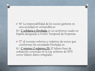 O 16° La responsabilidad de los socios gestores en
  una sociedad en comandita es:
R/: C solidaria e ilimitada: es un acrónimo usado en
España designado a Unión Temporal de Empresas.

O 17° el numero mínimo y máximo de socios que
  conforman las sociedades limitadas es:
R/: C minino 2 máximo 25: El Salario base de
cotización conocido en la Ley anterior de 1973
como Salario diario integrado.
 