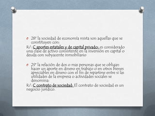 O 28° la sociedad de economía mista son aquellas que se
  constituyen con:
R/: C aportes estatales y de capital privado: es considerado
una clase de activo consistente en la inversión en capital o
deuda con subyacente inmobiliario

O 29° la relación de dos o mas personas que se obligan
  hacer un aporte en dinero en trabajo o en otros bienes
  apreciables en dinero con el fin de repartirse entre si las
  utilidades de la empresa o actividades sociales se
  denomina:
R/: C contrato de sociedad: El contrato de sociedad es un
negocio jurídico.
 