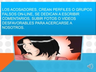 LOS ACOSADORES, CREAN PERFILES O GRUPOS
FALSOS ON-LINE, SE DEDICAN A ESCRIBIR
COMENTARIOS, SUBIR FOTOS O VIDEOS
DESFAVORABLES PARA ACERCARSE A
NOSOTROS.

 