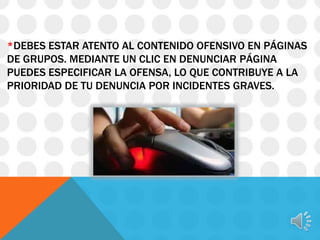 *DEBES ESTAR ATENTO AL CONTENIDO OFENSIVO EN PÁGINAS
DE GRUPOS. MEDIANTE UN CLIC EN DENUNCIAR PÁGINA
PUEDES ESPECIFICAR LA OFENSA, LO QUE CONTRIBUYE A LA
PRIORIDAD DE TU DENUNCIA POR INCIDENTES GRAVES.

 