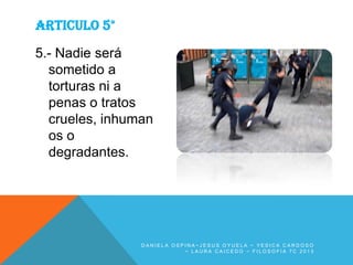 ARTICULO 5°
5.- Nadie será
sometido a
torturas ni a
penas o tratos
crueles, inhuman
os o
degradantes.

DANIELA OSPINA~JESUS OYUELA ~ YESICA CARDOSO
~ LAURA CAICEDO ~ FILOSOFIA 7C 2013

 