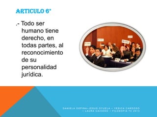 ARTICULO 6°
.- Todo ser
humano tiene
derecho, en
todas partes, al
reconocimiento
de su
personalidad
jurídica.

DANIELA OSPINA~JESUS OYUELA ~ YESICA CARDOSO
~ LAURA CAICEDO ~ FILOSOFIA 7C 2013

 