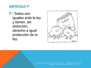 ARTICULO 7°
7.- Todos son
iguales ante la ley
y tienen, sin
distinción,
derecho a igual
protección de la
ley.

DANIELA OSPINA~JESUS OYUELA ~ YESICA CARDOSO
~ LAURA CAICEDO ~ FILOSOFIA 7C 2013

 