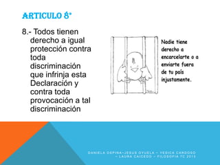 ARTICULO 8°
8.- Todos tienen
derecho a igual
protección contra
toda
discriminación
que infrinja esta
Declaración y
contra toda
provocación a tal
discriminación

DANIELA OSPINA~JESUS OYUELA ~ YESICA CARDOSO
~ LAURA CAICEDO ~ FILOSOFIA 7C 2013

 