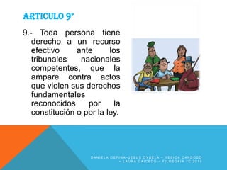 ARTICULO 9°
9.- Toda persona tiene
derecho a un recurso
efectivo
ante
los
tribunales
nacionales
competentes, que la
ampare contra actos
que violen sus derechos
fundamentales
reconocidos
por
la
constitución o por la ley.

DANIELA OSPINA~JESUS OYUELA ~ YESICA CARDOSO
~ LAURA CAICEDO ~ FILOSOFIA 7C 2013

 
