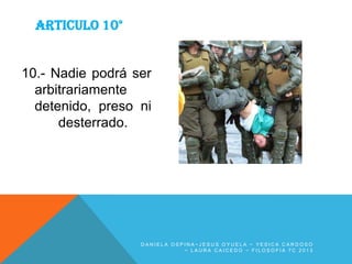 ARTICULO 10°

10.- Nadie podrá ser
arbitrariamente
detenido, preso ni
desterrado.

DANIELA OSPINA~JESUS OYUELA ~ YESICA CARDOSO
~ LAURA CAICEDO ~ FILOSOFIA 7C 2013

 