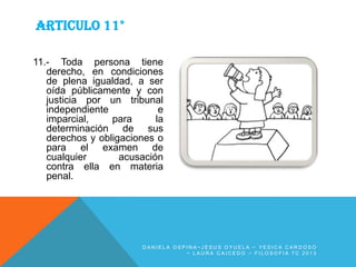 ARTICULO 11°
11.- Toda persona tiene
derecho, en condiciones
de plena igualdad, a ser
oída públicamente y con
justicia por un tribunal
independiente
e
imparcial,
para
la
determinación de sus
derechos y obligaciones o
para el examen de
cualquier
acusación
contra ella en materia
penal.

DANIELA OSPINA~JESUS OYUELA ~ YESICA CARDOSO
~ LAURA CAICEDO ~ FILOSOFIA 7C 2013

 