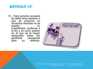 ARTICULO 12°
12.- Toda persona acusada
de delito tiene derecho a
que se presuma su
inocencia mientras no se
pruebe
su
culpabilidad, conforme a
la ley y en juicio público
en el que se le hayan
asegurado todas las
garantías
necesarias
para
su
defensa.

DANIELA OSPINA~JESUS OYUELA ~ YESICA CARDOSO
~ LAURA CAICEDO ~ FILOSOFIA 7C 2013

 
