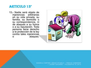ARTICULO 13°
13.- Nadie será objeto de
injerencias arbitrarias
en su vida privada, su
familia, su domicilio o
su correspondencia, ni
de ataques a su honra
o a su reputación. Toda
persona tiene derecho
a la protección de la ley
contra tales injerencias
o
ataques.

DANIELA OSPINA~JESUS OYUELA ~ YESICA CARDOSO
~ LAURA CAICEDO ~ FILOSOFIA 7C 2013

 