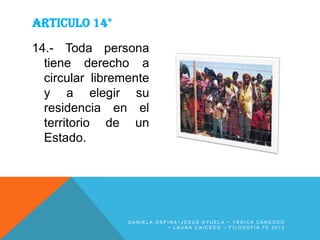 ARTICULO 14°
14.- Toda persona
tiene derecho a
circular libremente
y a elegir su
residencia en el
territorio de un
Estado.

DANIELA OSPINA~JESUS OYUELA ~ YESICA CARDOSO
~ LAURA CAICEDO ~ FILOSOFIA 7C 2013

 