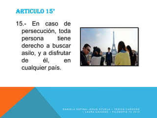 ARTICULO 15°
15.- En caso de
persecución, toda
persona
tiene
derecho a buscar
asilo, y a disfrutar
de
él,
en
cualquier país.

DANIELA OSPINA~JESUS OYUELA ~ YESICA CARDOSO
~ LAURA CAICEDO ~ FILOSOFIA 7C 2013

 