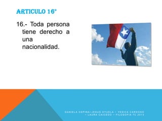 ARTICULO 16°
16.- Toda persona
tiene derecho a
una
nacionalidad.

DANIELA OSPINA~JESUS OYUELA ~ YESICA CARDOSO
~ LAURA CAICEDO ~ FILOSOFIA 7C 2013

 