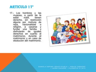 ARTICULO 17°
17.- Los hombres y las
mujeres, a partir de la
edad
núbil,
tienen
derecho, sin restricción
alguna por motivos de
raza,
nacionalidad
o
religión, a casarse y
fundar una familia, y
disfrutarán de iguales
derechos en cuanto al
matrimonio, durante el
matrimonio y en caso de
disolución del matrimonio.

DANIELA OSPINA~JESUS OYUELA ~ YESICA CARDOSO
~ LAURA CAICEDO ~ FILOSOFIA 7C 2013

 