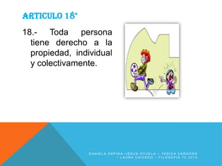 ARTICULO 18°
18.- Toda persona
tiene derecho a la
propiedad, individual
y colectivamente.

DANIELA OSPINA~JESUS OYUELA ~ YESICA CARDOSO
~ LAURA CAICEDO ~ FILOSOFIA 7C 2013

 