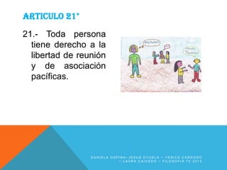 ARTICULO 21°
21.- Toda persona
tiene derecho a la
libertad de reunión
y de asociación
pacíficas.

DANIELA OSPINA~JESUS OYUELA ~ YESICA CARDOSO
~ LAURA CAICEDO ~ FILOSOFIA 7C 2013

 