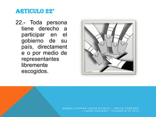 ARTICULO 22°
22.- Toda persona
tiene derecho a
participar en el
gobierno de su
país, directament
e o por medio de
representantes
libremente
escogidos.

DANIELA OSPINA~JESUS OYUELA ~ YESICA CARDOSO
~ LAURA CAICEDO ~ FILOSOFIA 7C 2013

 