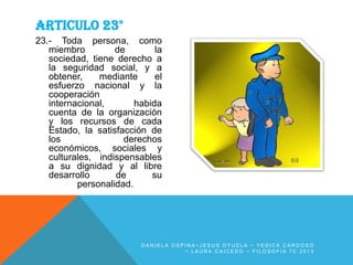 ARTICULO 23°
23.- Toda persona, como
miembro
de
la
sociedad, tiene derecho a
la seguridad social, y a
obtener,
mediante
el
esfuerzo nacional y la
cooperación
internacional,
habida
cuenta de la organización
y los recursos de cada
Estado, la satisfacción de
los
derechos
económicos, sociales y
culturales, indispensables
a su dignidad y al libre
desarrollo
de
su
personalidad.

DANIELA OSPINA~JESUS OYUELA ~ YESICA CARDOSO
~ LAURA CAICEDO ~ FILOSOFIA 7C 2013

 