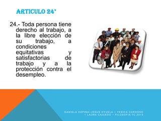 ARTICULO 24°
24.- Toda persona tiene
derecho al trabajo, a
la libre elección de
su
trabajo,
a
condiciones
equitativas
y
satisfactorias
de
trabajo
y
a
la
protección contra el
desempleo.

DANIELA OSPINA~JESUS OYUELA ~ YESICA CARDOSO
~ LAURA CAICEDO ~ FILOSOFIA 7C 2013

 