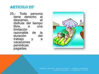 ARTICULO 25°
25.- Toda persona
tiene derecho al
descanso,
al
disfrute del tiempo
libre,
a
una
limitación
razonable de la
duración
del
trabajo
y
a
vacaciones
periódicas
pagadas.

DANIELA OSPINA~JESUS OYUELA ~ YESICA CARDOSO
~ LAURA CAICEDO ~ FILOSOFIA 7C 2013

 