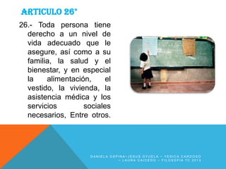 ARTICULO 26°
26.- Toda persona tiene
derecho a un nivel de
vida adecuado que le
asegure, así como a su
familia, la salud y el
bienestar, y en especial
la
alimentación,
el
vestido, la vivienda, la
asistencia médica y los
servicios
sociales
necesarios, Entre otros.

DANIELA OSPINA~JESUS OYUELA ~ YESICA CARDOSO
~ LAURA CAICEDO ~ FILOSOFIA 7C 2013

 