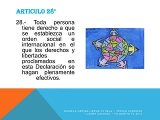ARTICULO 28°
28.- Toda persona
tiene derecho a que
se establezca un
orden
social
e
internacional en el
que los derechos y
libertades
proclamados
en
esta Declaración se
hagan plenamente
efectivos.

DANIELA OSPINA~JESUS OYUELA ~ YESICA CARDOSO
~ LAURA CAICEDO ~ FILOSOFIA 7C 2013

 