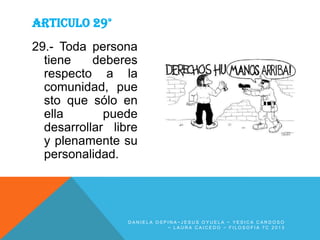 ARTICULO 29°
29.- Toda persona
tiene
deberes
respecto a la
comunidad, pue
sto que sólo en
ella
puede
desarrollar libre
y plenamente su
personalidad.

DANIELA OSPINA~JESUS OYUELA ~ YESICA CARDOSO
~ LAURA CAICEDO ~ FILOSOFIA 7C 2013

 