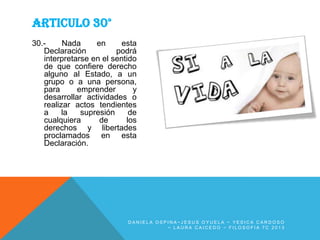 ARTICULO 30°
30.Nada
en
esta
Declaración
podrá
interpretarse en el sentido
de que confiere derecho
alguno al Estado, a un
grupo o a una persona,
para
emprender
y
desarrollar actividades o
realizar actos tendientes
a
la
supresión
de
cualquiera
de
los
derechos y libertades
proclamados en esta
Declaración.

DANIELA OSPINA~JESUS OYUELA ~ YESICA CARDOSO
~ LAURA CAICEDO ~ FILOSOFIA 7C 2013

 